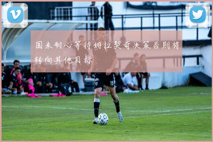 国米耐心等待姆拉契奇决策否则将转向其他目标