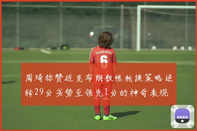 周琦称赞迈克布朗教练轮换策略逆转29分劣势至领先1分的神奇表现