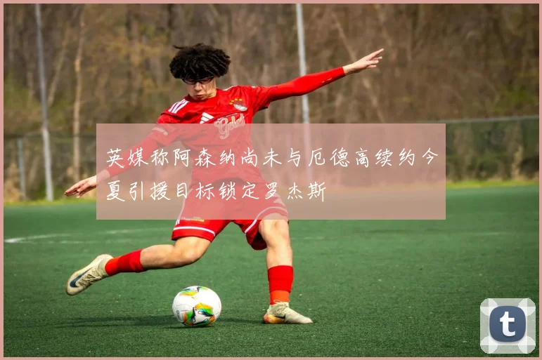 英媒称阿森纳尚未与厄德高续约今夏引援目标锁定罗杰斯