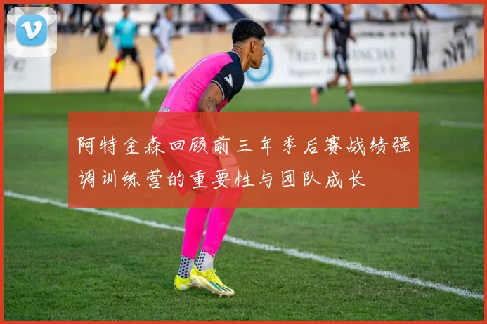 阿特金森回顾前三年季后赛战绩强调训练营的重要性与团队成长