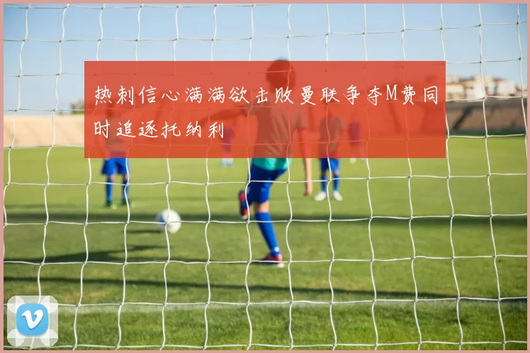 热刺信心满满欲击败曼联争夺M费同时追逐托纳利
