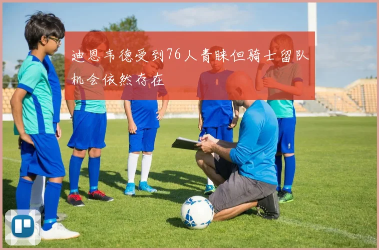 迪恩韦德受到76人青睐但骑士留队机会依然存在