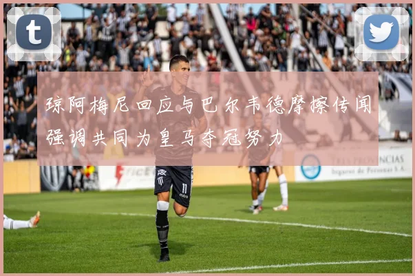 琼阿梅尼回应与巴尔韦德摩擦传闻强调共同为皇马夺冠努力