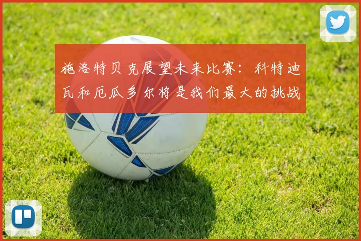 施洛特贝克展望未来比赛：科特迪瓦和厄瓜多尔将是我们最大的挑战