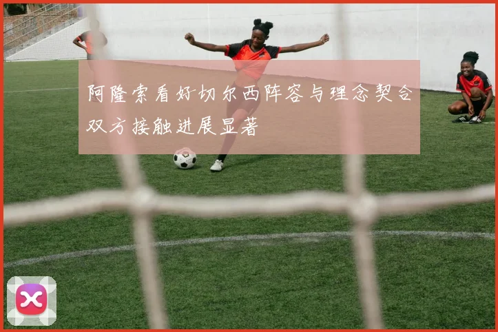 阿隆索看好切尔西阵容与理念契合双方接触进展显著