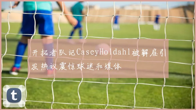 开拓者队记CaseyHoldahl被解雇引发热议震惊球迷和媒体