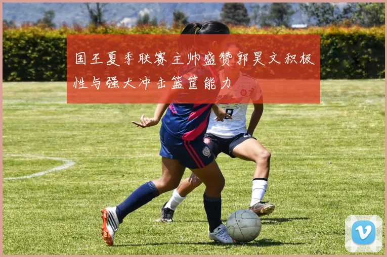 国王夏季联赛主帅盛赞郭昊文积极性与强大冲击篮筐能力