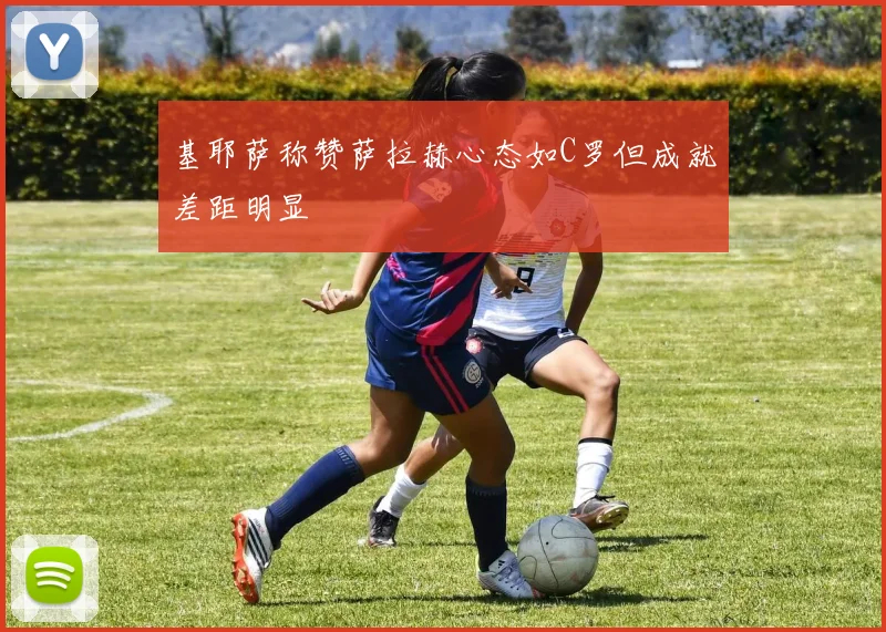 基耶萨称赞萨拉赫心态如C罗但成就差距明显